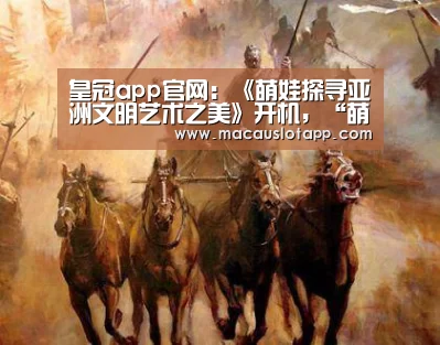 皇冠app官网:《萌娃探寻亚洲文明艺术之美》开机,“萌娃+游学”玩出新花样(图2) 皇冠app官网